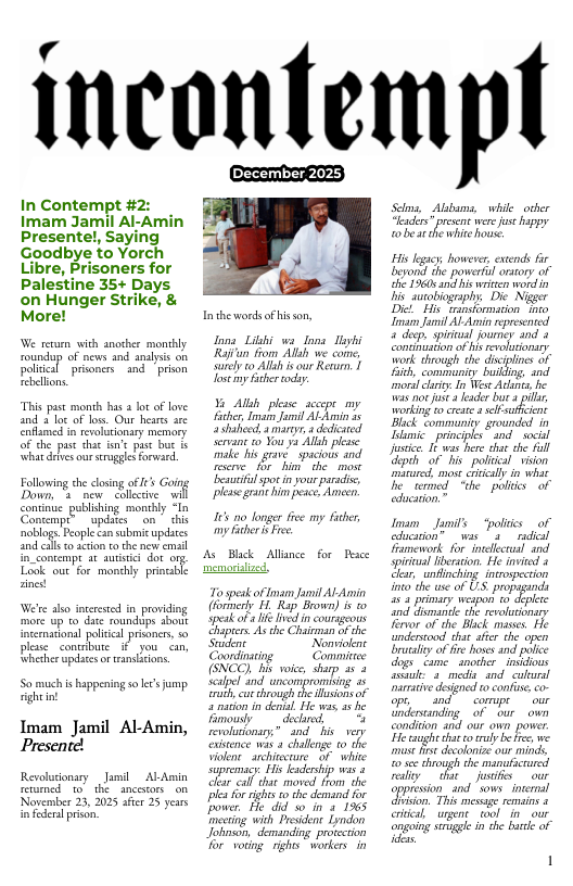 incontempl December 2025, In Contempt #2: Imam Jamil Al-Amin Presente!, Saying Goodbye to Yorch Libre, Prisoners for Palestine 35+ Days on Hunger Strike, & More! We retum with another monthly roundup of news and analyis on poliical prsoners and.prison Tebellons “This st month has a ot of ove and 3 loc of los. Our hears are Enflamed in revoitionary memory of che pust that fn’e past buc & Whir e our serogglesforward. Fllowingth closing o Going Down, ’ new bllctve il o updscson chis So much is happeniog s e fump sghtint Imam Jamil Al-Amin, Presente! Revoludonary Jamil Al Amin serumed o the ancestors on November 23, 2025 afer 25 years i fedea prisn, Inthe words of his son, Ions Likhi wa Ions Tiphi Raji’an from Al we comne, surly to Allh s our Reurn, | I my icher oy Iiere o b she. o s grane him percs Ameen, 165 o Jonger fce my fther, mp aberi e A Back Allance for Peace memorilized et 11" o) 5t el i o s preent e us oppy w0 be ar the white house. " e taughe hoe ol e e, e iy S, oo